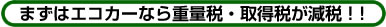 まずはエコカーなら重量税・取得税が減税!!